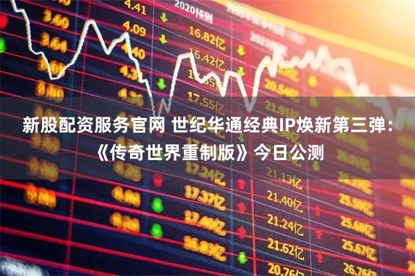 新股配资服务官网 世纪华通经典IP焕新第三弹：《传奇世界重制版》今日公测