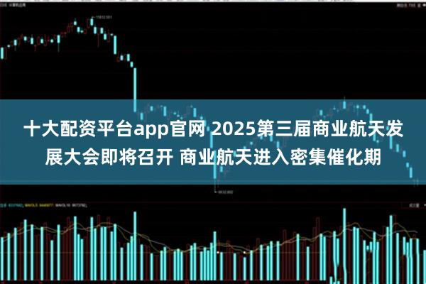 十大配资平台app官网 2025第三届商业航天发展大会即将召开 商业航天进入密集催化期