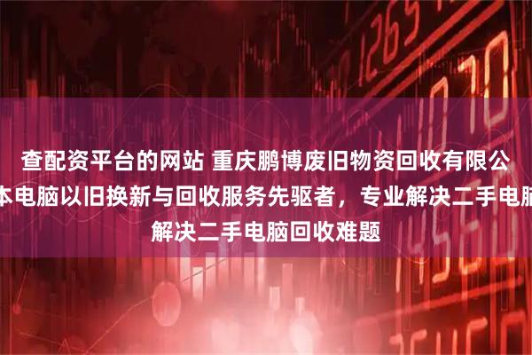查配资平台的网站 重庆鹏博废旧物资回收有限公司：笔记本电脑以旧换新与回收服务先驱者，专业解决二手电脑回收难题